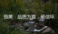 恒美：品质为首
，坚信环保才算完美