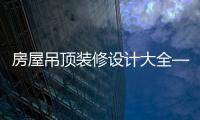 房屋吊顶装修设计大全——六种吊顶设计时尚好看不过时