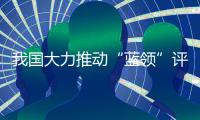 我国大力推动“蓝领”评职称�、涨待遇