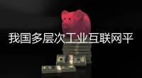 我国多层次工业互联网平台体系基本形成