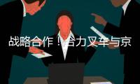 战略合作�！合力叉车与京东集团共筑智能物流与绿色供应链新生态