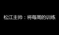 松江主帅
：将每周的训练成果 在周末比赛中展现