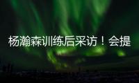 杨瀚森训练后采访！会提速变风格
，暗示CBA动作脏	�，喊话夏季联赛