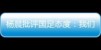 杨晨批评国足态度：我们队员穿的白的，裤衩脏没脏 看韩国队多拼