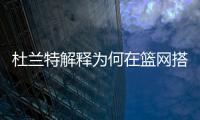 杜兰特解释为何在篮网搭档哈登和欧文会失败，纳什不应成为背锅侠