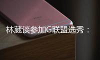 林葳谈参加G联盟选秀：无论充满多少未知 还是会义无反顾走下去