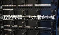 攻略秘籍，热水器企业如何做好网络营销