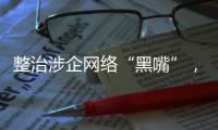 整治涉企网络“黑嘴”
，国家网信办公开曝光一批典型案例