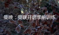 曼晚
：曼联开启季前训练，拉什福德	、加纳乔、桑乔和安东尼缺席
