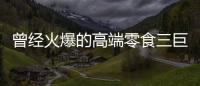 曾经火爆的高端零食三巨头	，撬不开大众的钱包了
