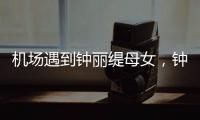 机场遇到钟丽缇母女，钟丽缇本人不胖很年轻，她两个女儿颜值好高