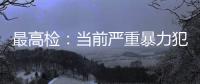 最高检�：当前严重暴力犯罪及重刑率大幅下降