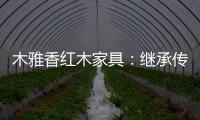 木雅香红木家具：继承传统经典 彰显文化自信