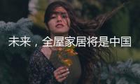 未来，全屋家居将是中国消费市场的主流