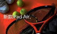 新款iPad Air、iPad明天正式发售 最长可享24期分期免息