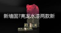 新墙固?亮龙水漆两款新品公开面世，快来围观!!