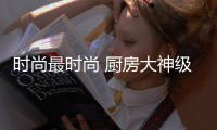 时尚最时尚 厨房大神级超震撼家电力作