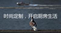 时尚定制，开启厨房生活新体验