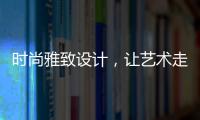 时尚雅致设计，让艺术走进生活