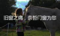 旧窗之痛，奈哲门窗为您焕新解忧