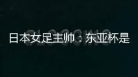 日本女足主帅：东亚杯是吸纳新人才的良机；期待与中国队交手