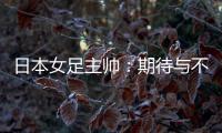 日本女足主帅�：期待与不断进步的中国队进行交手