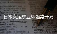 日本女足东亚杯强势开局，4