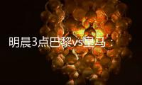 明晨3点巴黎vs皇马：新老欧冠之王对决！姆巴佩对旧主能否破门？