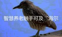 智慧养老触手可及“海尔智慧”走进长沙爱之心养老公寓