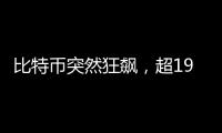 比特币突然狂飙，超19万人爆仓	！