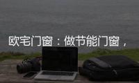欧宅门窗
�：做节能门窗，共建“绿色建筑”发展