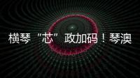 横琴“芯”政加码！琴澳协同锻造大湾区创新引擎