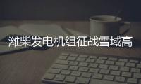 潍柴发电机组征战雪域高原	、巍巍昆仑�！