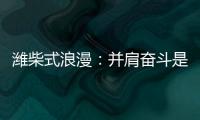 潍柴式浪漫	�：并肩奋斗是最长情的告白