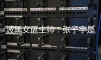 波黑女篮主帅：张子宇是从没见过的优秀队员，在球队起到主导作用
