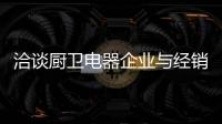 洽谈厨卫电器企业与经销商如何共荣共生	，互惠会利?