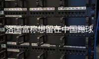 洛国富称想留在中国踢球 离开这里会很伤心