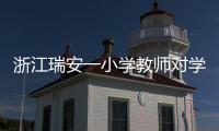 浙江瑞安一小学教师对学生进行不当惩戒 官方通报：涉事教师被行拘