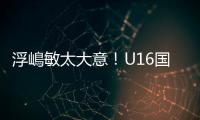 浮嶋敏太大意�！U16国足9场连丢15球	，仅领先5分钟	，金志浩破门
