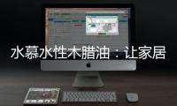 水慕水性木腊油：让家居生活兼具“质感”和“美感”