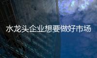 水龙头企业想要做好市场营销 三大层面不可缺