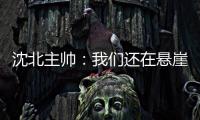 沈北主帅：我们还在悬崖边 主场拿分客场尽全力
