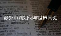 涉外审判如何与世界同频？ 首部涉外司法专题片续集发布