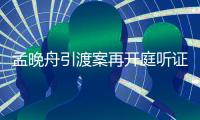 孟晚舟引渡案再开庭听证进关键阶段 判决或7月上旬出