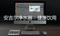 安吉尔净水器：健康饮用水必备