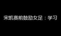 宋凯赛前鼓励女足�：学习武汉女足拼搏精神 克服天气困难加油向前