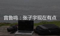 宫鲁鸣：张子宇现在有点累 另外不希望她一步跨进强对抗 慢慢来