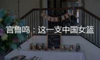 宫鲁鸣：这一支中国女篮没有新的“赵继伟”新的“姚明”倒是有了