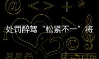 处罚醉驾“松紧不一”将成历史�：轻者更轻	�
，重者更重