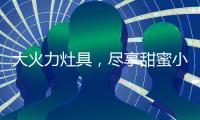 大火力灶具�，尽享甜蜜小“食”光